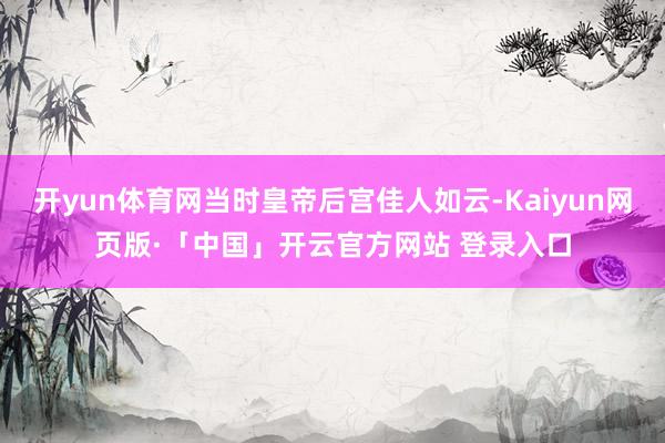 开yun体育网当时皇帝后宫佳人如云-Kaiyun网页版·「中国」开云官方网站 登录入口