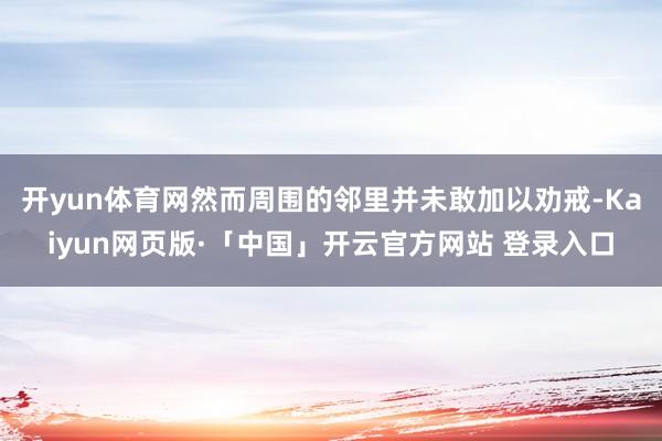 开yun体育网然而周围的邻里并未敢加以劝戒-Kaiyun网页版·「中国」开云官方网站 登录入口