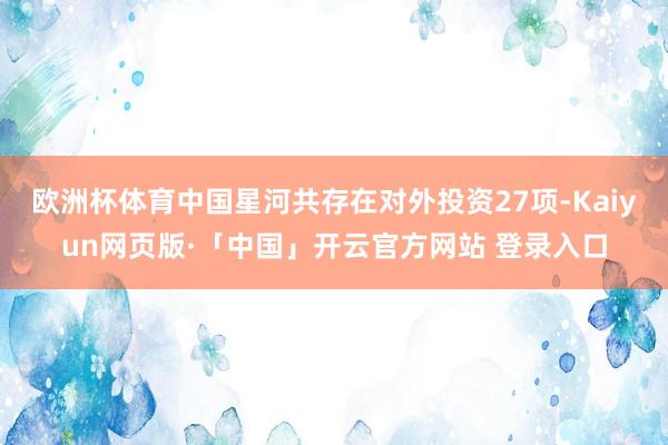 欧洲杯体育中国星河共存在对外投资27项-Kaiyun网页版·「中国」开云官方网站 登录入口