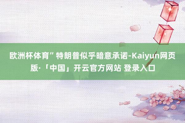 欧洲杯体育”特朗普似乎暗意承诺-Kaiyun网页版·「中国」开云官方网站 登录入口