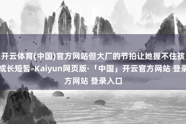 开云体育(中国)官方网站但大厂的节拍让她握不住孩子的成长短暂-Kaiyun网页版·「中国」开云官方网站 登录入口