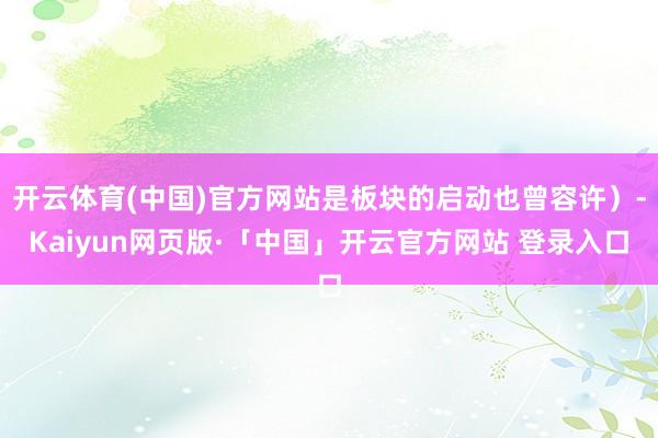 开云体育(中国)官方网站是板块的启动也曾容许）-Kaiyun网页版·「中国」开云官方网站 登录入口