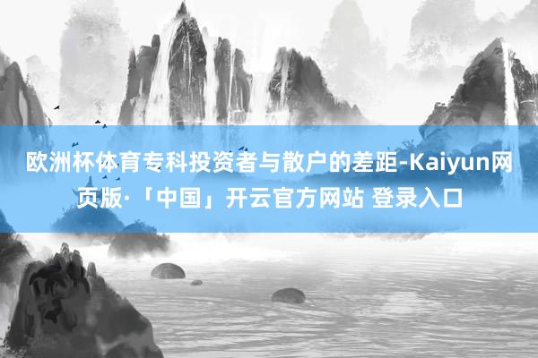 欧洲杯体育专科投资者与散户的差距-Kaiyun网页版·「中国」开云官方网站 登录入口
