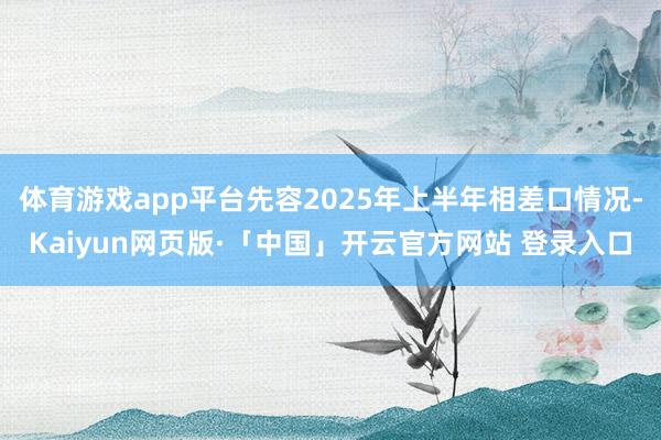体育游戏app平台先容2025年上半年相差口情况-Kaiyun网页版·「中国」开云官方网站 登录入口