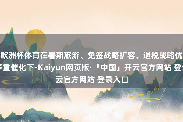 欧洲杯体育在暑期旅游、免签战略扩容、退税战略优化等多重催化下-Kaiyun网页版·「中国」开云官方网站 登录入口