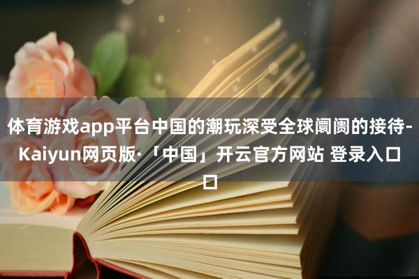 体育游戏app平台中国的潮玩深受全球阛阓的接待-Kaiyun网页版·「中国」开云官方网站 登录入口