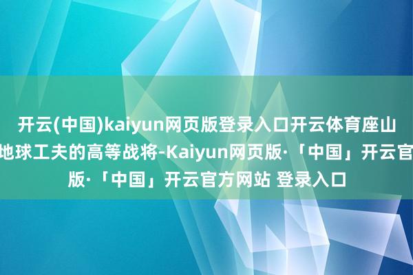 开云(中国)kaiyun网页版登录入口开云体育座山客也不外极端于地球工夫的高等战将-Kaiyun网页版·「中国」开云官方网站 登录入口
