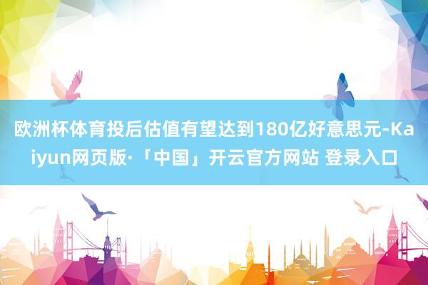 欧洲杯体育投后估值有望达到180亿好意思元-Kaiyun网页版·「中国」开云官方网站 登录入口
