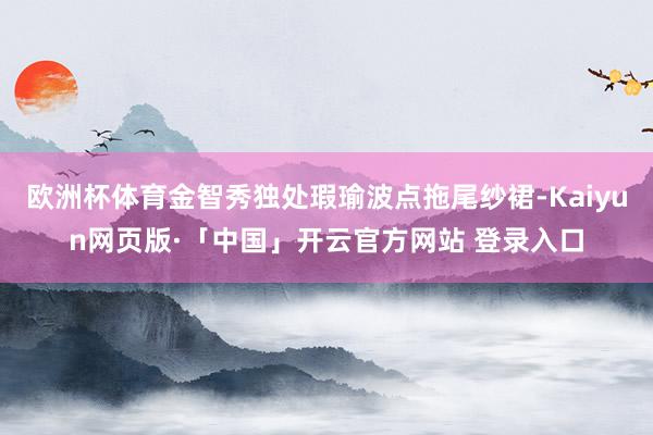 欧洲杯体育金智秀独处瑕瑜波点拖尾纱裙-Kaiyun网页版·「中国」开云官方网站 登录入口