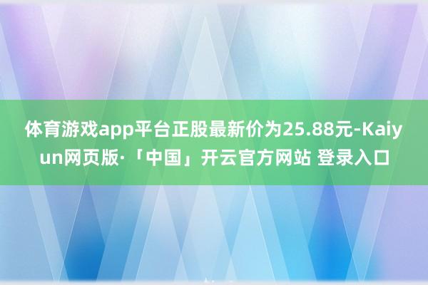 体育游戏app平台正股最新价为25.88元-Kaiyun网页版·「中国」开云官方网站 登录入口