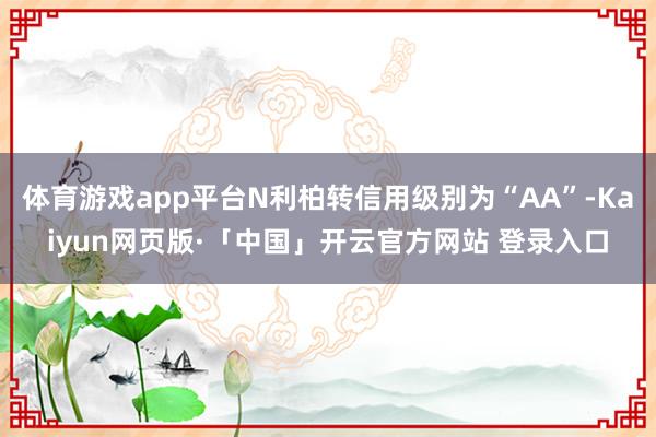 体育游戏app平台N利柏转信用级别为“AA”-Kaiyun网页版·「中国」开云官方网站 登录入口