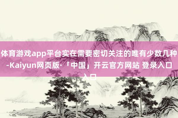 体育游戏app平台实在需要密切关注的唯有少数几种-Kaiyun网页版·「中国」开云官方网站 登录入口