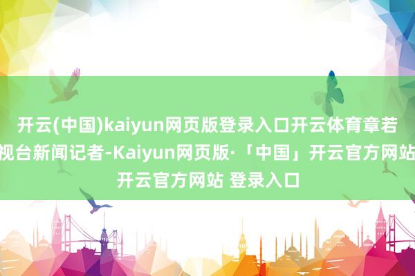 开云(中国)kaiyun网页版登录入口开云体育章若楠饰演电视台新闻记者-Kaiyun网页版·「中国」开云官方网站 登录入口