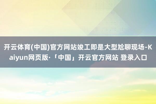 开云体育(中国)官方网站竣工即是大型尬聊现场-Kaiyun网页版·「中国」开云官方网站 登录入口