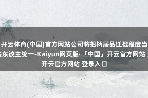 开云体育(中国)官方网站公司将把柄居品迁徙程度当令扩充法东谈主统一-Kaiyun网页版·「中国」开云官方网站 登录入口