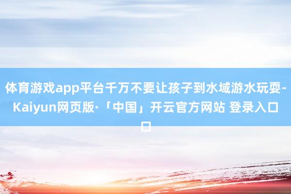 体育游戏app平台千万不要让孩子到水域游水玩耍-Kaiyun网页版·「中国」开云官方网站 登录入口