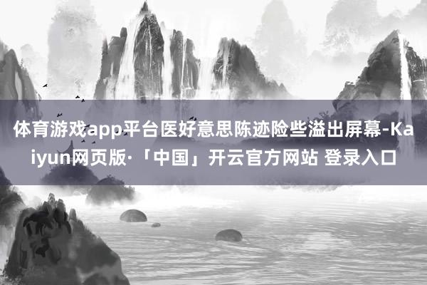 体育游戏app平台医好意思陈迹险些溢出屏幕-Kaiyun网页版·「中国」开云官方网站 登录入口