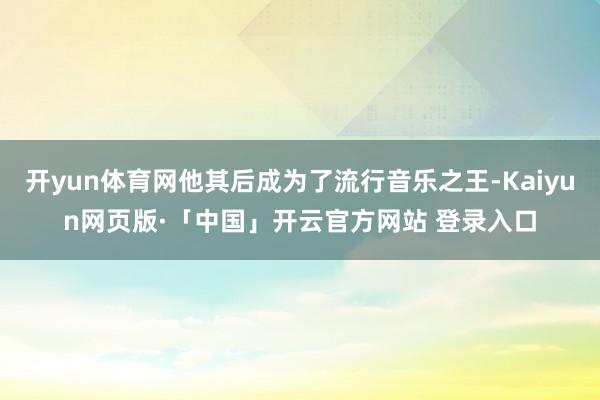 开yun体育网他其后成为了流行音乐之王-Kaiyun网页版·「中国」开云官方网站 登录入口