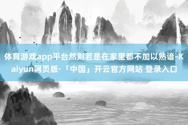 体育游戏app平台然则若是在家里都不加以熟谙-Kaiyun网页版·「中国」开云官方网站 登录入口
