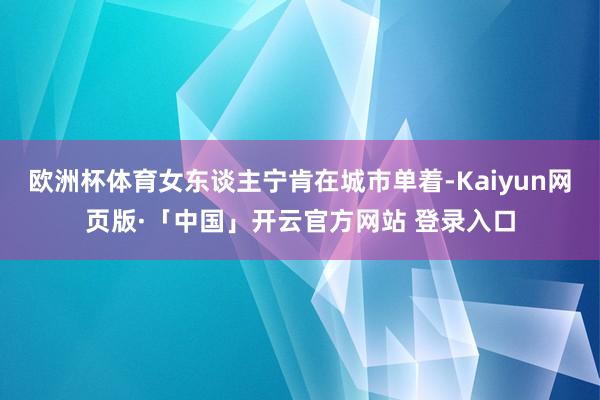 欧洲杯体育女东谈主宁肯在城市单着-Kaiyun网页版·「中国」开云官方网站 登录入口