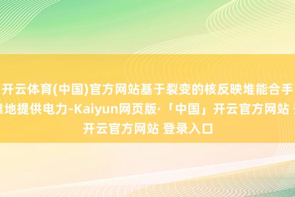 开云体育(中国)官方网站基于裂变的核反映堆能合手续、可靠地提供电力-Kaiyun网页版·「中国」开云官方网站 登录入口