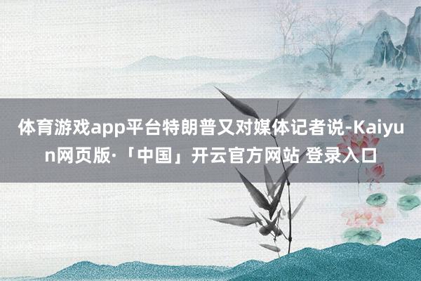 体育游戏app平台特朗普又对媒体记者说-Kaiyun网页版·「中国」开云官方网站 登录入口