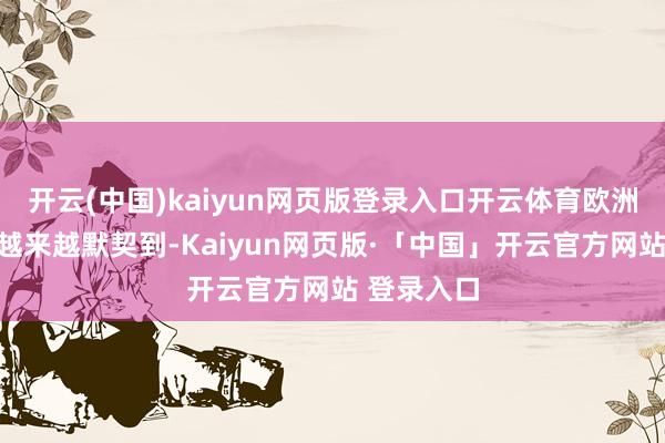 开云(中国)kaiyun网页版登录入口开云体育欧洲主要国度越来越默契到-Kaiyun网页版·「中国」开云官方网站 登录入口