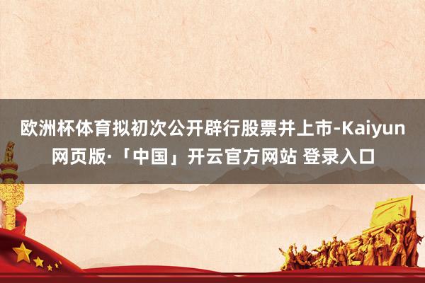 欧洲杯体育拟初次公开辟行股票并上市-Kaiyun网页版·「中国」开云官方网站 登录入口