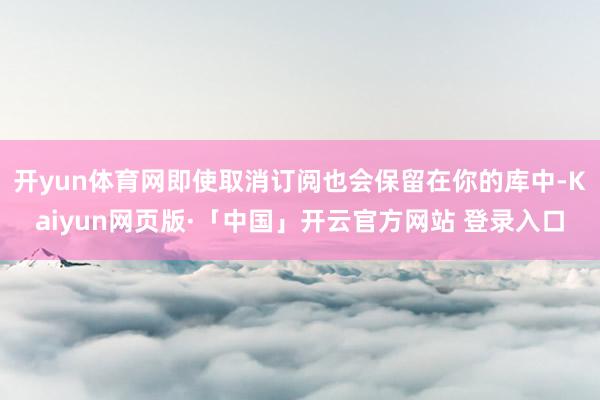 开yun体育网即使取消订阅也会保留在你的库中-Kaiyun网页版·「中国」开云官方网站 登录入口
