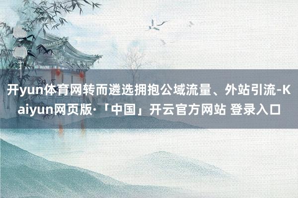 开yun体育网转而遴选拥抱公域流量、外站引流-Kaiyun网页版·「中国」开云官方网站 登录入口