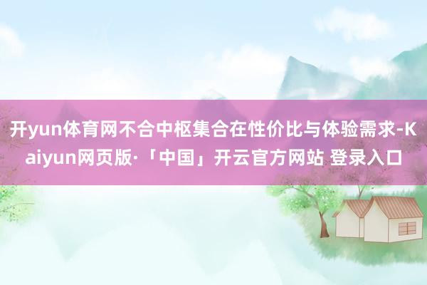 开yun体育网不合中枢集合在性价比与体验需求-Kaiyun网页版·「中国」开云官方网站 登录入口
