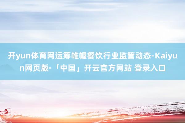 开yun体育网运筹帷幄餐饮行业监管动态-Kaiyun网页版·「中国」开云官方网站 登录入口