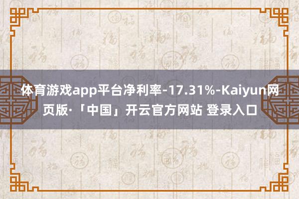 体育游戏app平台净利率-17.31%-Kaiyun网页版·「中国」开云官方网站 登录入口