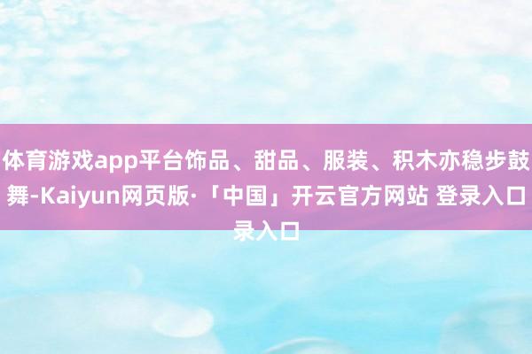 体育游戏app平台饰品、甜品、服装、积木亦稳步鼓舞-Kaiyun网页版·「中国」开云官方网站 登录入口