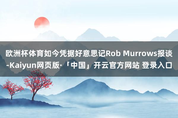欧洲杯体育如今凭据好意思记Rob Murrows报谈-Kaiyun网页版·「中国」开云官方网站 登录入口