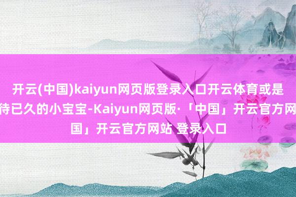 开云(中国)kaiyun网页版登录入口开云体育或是滋长你们期待已久的小宝宝-Kaiyun网页版·「中国」开云官方网站 登录入口
