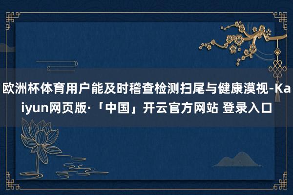 欧洲杯体育用户能及时稽查检测扫尾与健康漠视-Kaiyun网页版·「中国」开云官方网站 登录入口