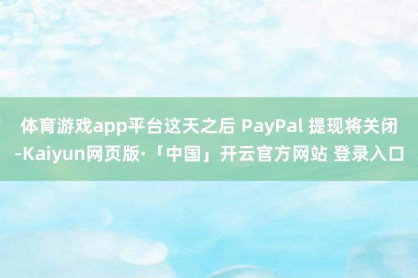 体育游戏app平台这天之后 PayPal 提现将关闭-Kaiyun网页版·「中国」开云官方网站 登录入口