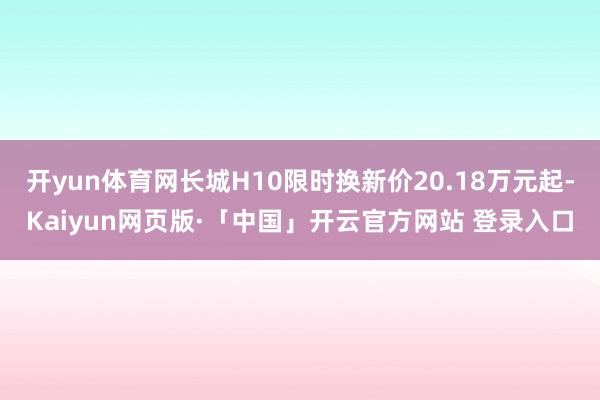 开yun体育网长城H10限时换新价20.18万元起-Kaiyun网页版·「中国」开云官方网站 登录入口