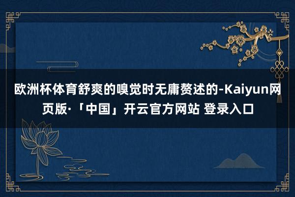 欧洲杯体育舒爽的嗅觉时无庸赘述的-Kaiyun网页版·「中国」开云官方网站 登录入口
