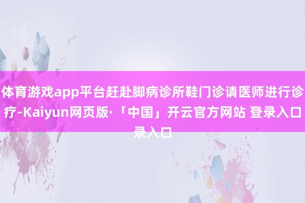 体育游戏app平台赶赴脚病诊所鞋门诊请医师进行诊疗-Kaiyun网页版·「中国」开云官方网站 登录入口