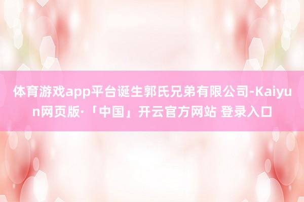 体育游戏app平台诞生郭氏兄弟有限公司-Kaiyun网页版·「中国」开云官方网站 登录入口