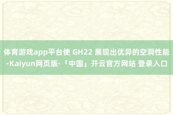 体育游戏app平台使 GH22 展现出优异的空洞性能-Kaiyun网页版·「中国」开云官方网站 登录入口