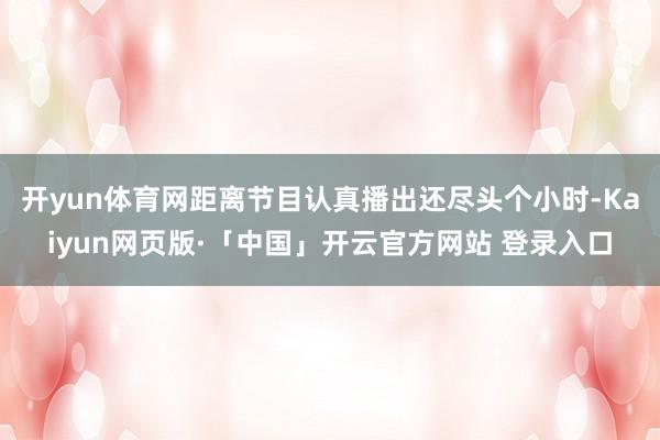 开yun体育网距离节目认真播出还尽头个小时-Kaiyun网页版·「中国」开云官方网站 登录入口