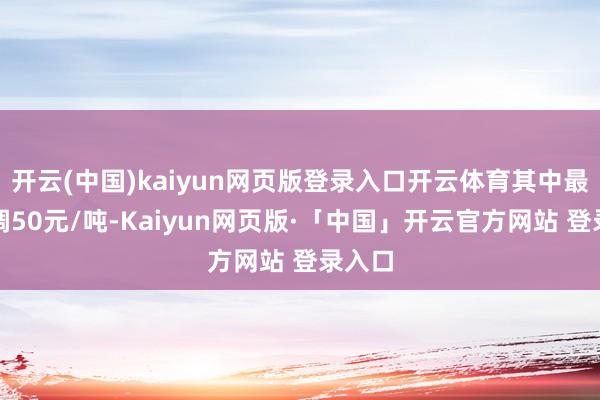 开云(中国)kaiyun网页版登录入口开云体育其中最高上调50元/吨-Kaiyun网页版·「中国」开云官方网站 登录入口