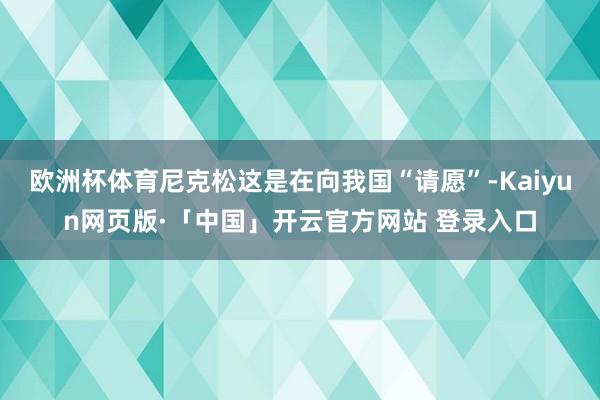 欧洲杯体育尼克松这是在向我国“请愿”-Kaiyun网页版·「中国」开云官方网站 登录入口