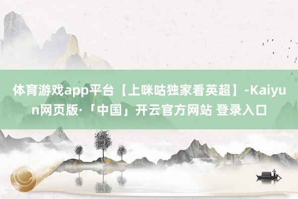 体育游戏app平台【上咪咕独家看英超】-Kaiyun网页版·「中国」开云官方网站 登录入口