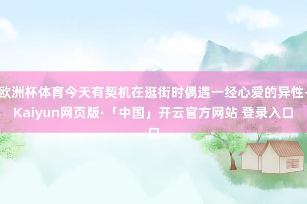 欧洲杯体育今天有契机在逛街时偶遇一经心爱的异性-Kaiyun网页版·「中国」开云官方网站 登录入口