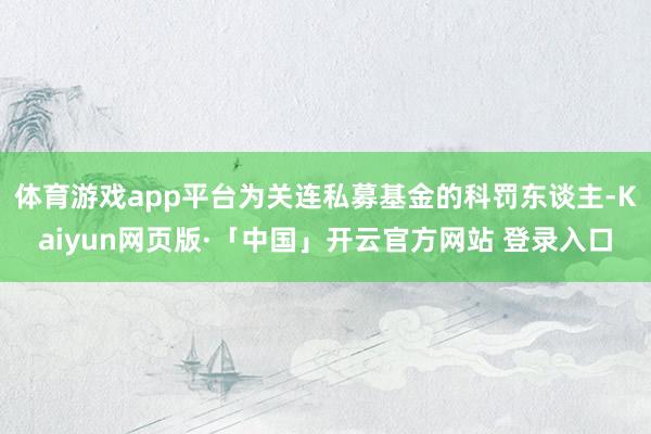 体育游戏app平台为关连私募基金的科罚东谈主-Kaiyun网页版·「中国」开云官方网站 登录入口