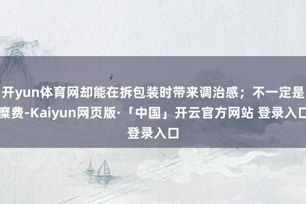 开yun体育网却能在拆包装时带来调治感；不一定是糜费-Kaiyun网页版·「中国」开云官方网站 登录入口